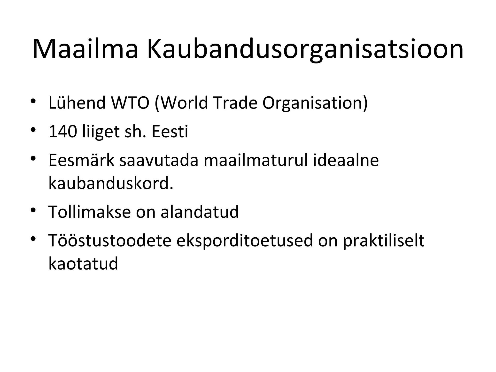 Maailma Kaubandusorganisatsioon Lühend WTO (World Trade Organisation) 140 liiget sh. Eesti Eesmärk saavutada maailmaturul ideaalne kaubanduskord. Tollimakse on alandatud Tööstustoodete eksporditoetused on praktiliselt kaotatud 