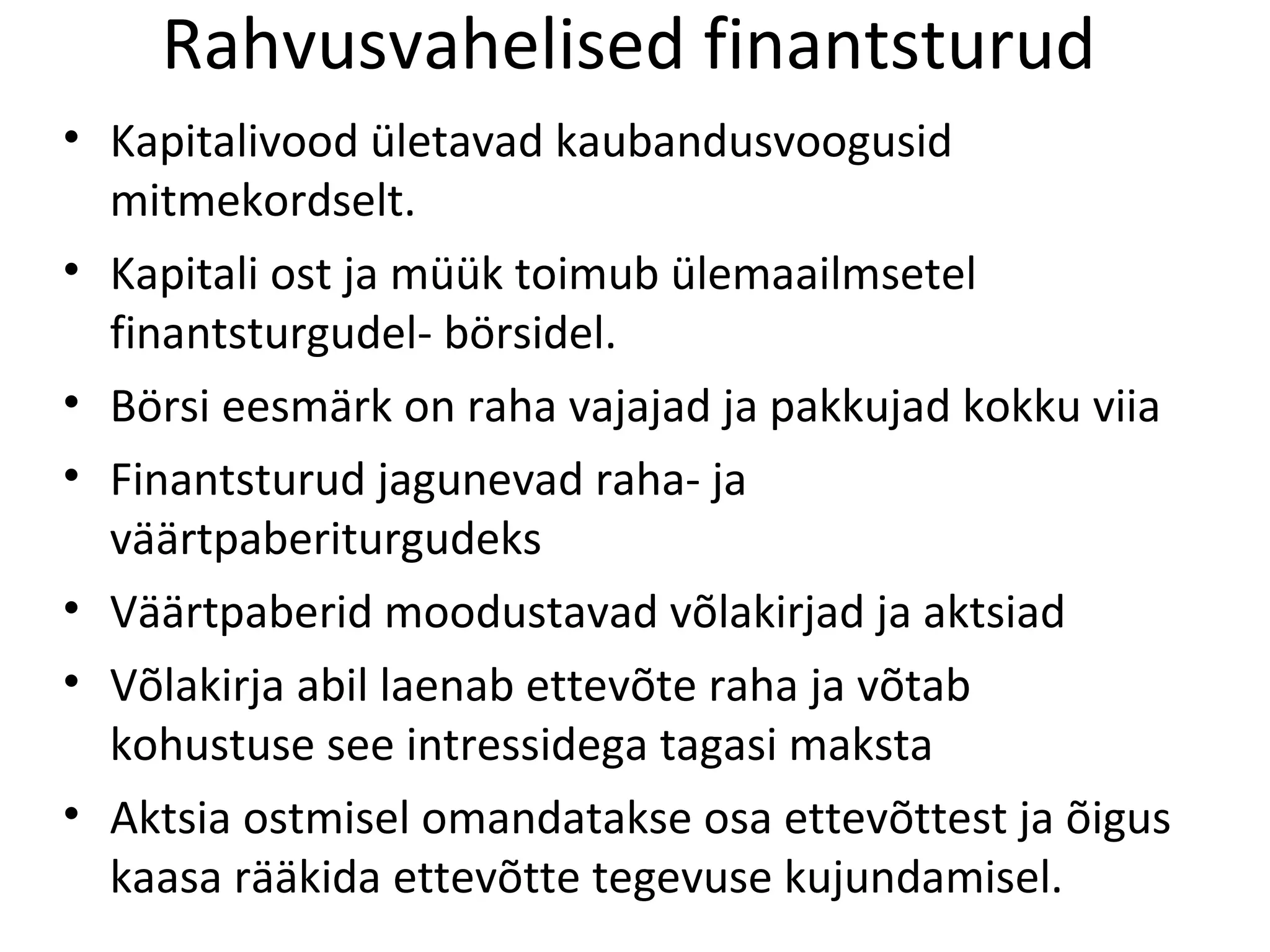 Rahvusvahelised finantsturud Kapitalivood ületavad kaubandusvoogusid mitmekordselt. Kapitali ost ja müük toimub ülemaailmsetel finantsturgudel- börsidel. Börsi eesmärk on raha vajajad ja pakkujad kokku viia Finantsturud jagunevad raha- ja väärtpaberiturgudeks Väärtpaberid moodustavad võlakirjad ja aktsiad Võlakirja abil laenab ettevõte raha ja võtab kohustuse see intressidega tagasi maksta Aktsia ostmisel omandatakse osa ettevõttest ja õigus kaasa rääkida ettevõtte tegevuse kujundamisel. 