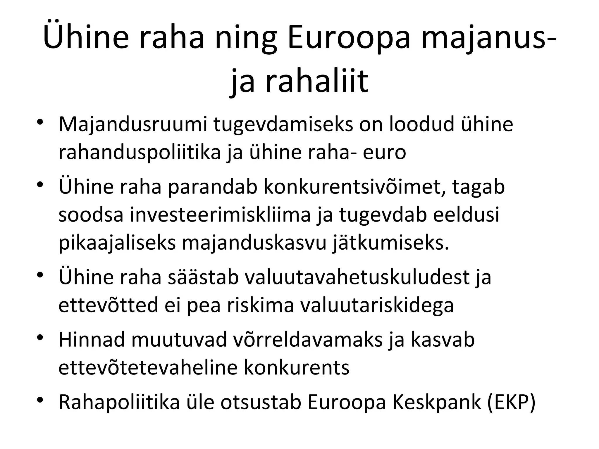 Ühine raha ning Euroopa majanus- ja rahaliit Majandusruumi tugevdamiseks on loodud ühine rahanduspoliitika ja ühine raha- euro Ühine raha parandab konkurentsivõimet, tagab soodsa investeerimiskliima ja tugevdab eeldusi pikaajaliseks majanduskasvu jätkumiseks. Ühine raha säästab valuutavahetuskuludest ja ettevõtted ei pea riskima valuutariskidega Hinnad muutuvad võrreldavamaks ja kasvab ettevõtetevaheline konkurents Rahapoliitika üle otsustab Euroopa Keskpank (EKP) 