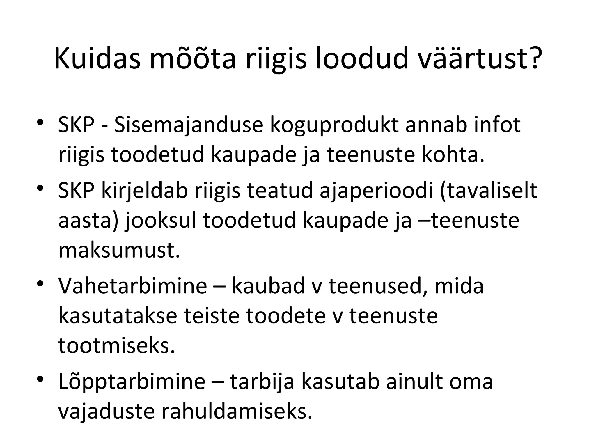 Kuidas mõõta riigis loodud väärtust? SKP - Sisemajanduse koguprodukt annab infot riigis toodetud kaupade ja teenuste kohta. SKP kirjeldab riigis teatud ajaperioodi (tavaliselt aasta) jooksul toodetud kaupade ja –teenuste maksumust. Vahetarbimine – kaubad v teenused, mida kasutatakse teiste toodete v teenuste tootmiseks. Lõpptarbimine – tarbija kasutab ainult oma vajaduste rahuldamiseks. 