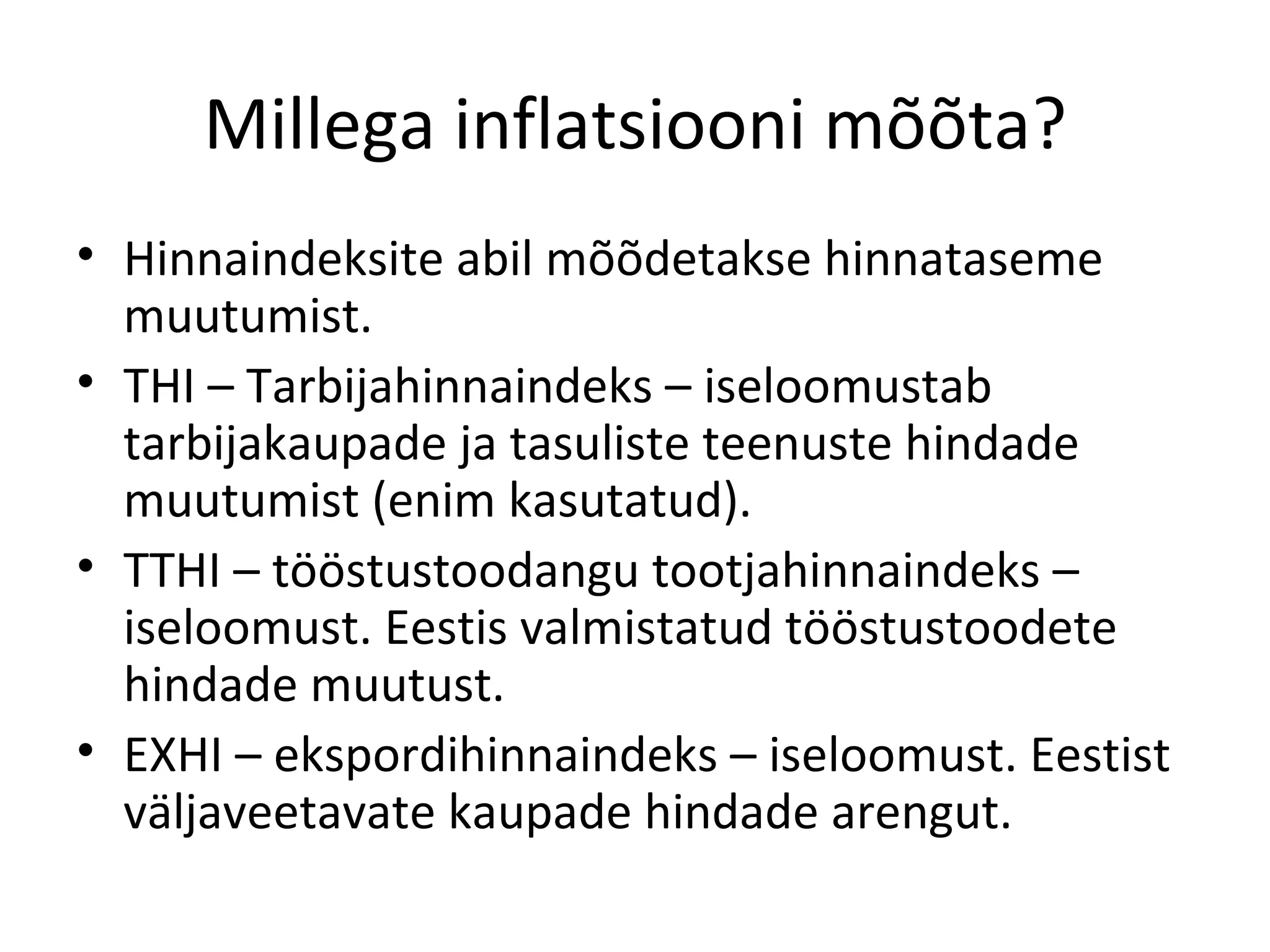 Millega inflatsiooni mõõta? Hinnaindeksite abil mõõdetakse hinnataseme muutumist. THI – Tarbijahinnaindeks – iseloomustab tarbijakaupade ja tasuliste teenuste hindade muutumist (enim kasutatud). TTHI – tööstustoodangu tootjahinnaindeks – iseloomust. Eestis valmistatud tööstustoodete hindade muutust. EXHI – ekspordihinnaindeks – iseloomust. Eestist väljaveetavate kaupade hindade arengut. 