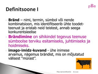 Bränd – nimi, termin, sümbol või nende kombinatsioon, mis identifitseerib ühte toodet-teenust ja eristab neid teistest, annab seega konkurentsieeliseBrändimine on sihikindel tegevus teenuse sümboolse terviku esitamiseks, juhtimiseks ja hoidmiseks.imago-imidz-kuvand - ühe inimese arvamus, nägemus brändist, mis on mõjutatud välisest “mürast”. 10/16/11Http://persoonibrand.eeDefinitsoone I