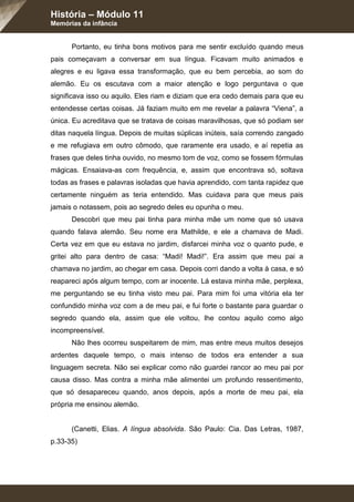 História – Módulo 11
Memórias da infância
Portanto, eu tinha bons motivos para me sentir excluído quando meus
pais começavam a conversar em sua língua. Ficavam muito animados e
alegres e eu ligava essa transformação, que eu bem percebia, ao som do
alemão. Eu os escutava com a maior atenção e logo perguntava o que
significava isso ou aquilo. Eles riam e diziam que era cedo demais para que eu
entendesse certas coisas. Já faziam muito em me revelar a palavra “Viena”, a
única. Eu acreditava que se tratava de coisas maravilhosas, que só podiam ser
ditas naquela língua. Depois de muitas súplicas inúteis, saía correndo zangado
e me refugiava em outro cômodo, que raramente era usado, e aí repetia as
frases que deles tinha ouvido, no mesmo tom de voz, como se fossem fórmulas
mágicas. Ensaiava-as com frequência, e, assim que encontrava só, soltava
todas as frases e palavras isoladas que havia aprendido, com tanta rapidez que
certamente ninguém as teria entendido. Mas cuidava para que meus pais
jamais o notassem, pois ao segredo deles eu opunha o meu.
Descobri que meu pai tinha para minha mãe um nome que só usava
quando falava alemão. Seu nome era Mathilde, e ele a chamava de Madi.
Certa vez em que eu estava no jardim, disfarcei minha voz o quanto pude, e
gritei alto para dentro de casa: “Madi! Madi!”. Era assim que meu pai a
chamava no jardim, ao chegar em casa. Depois corri dando a volta à casa, e só
reapareci após algum tempo, com ar inocente. Lá estava minha mãe, perplexa,
me perguntando se eu tinha visto meu pai. Para mim foi uma vitória ela ter
confundido minha voz com a de meu pai, e fui forte o bastante para guardar o
segredo quando ela, assim que ele voltou, lhe contou aquilo como algo
incompreensível.
Não lhes ocorreu suspeitarem de mim, mas entre meus muitos desejos
ardentes daquele tempo, o mais intenso de todos era entender a sua
linguagem secreta. Não sei explicar como não guardei rancor ao meu pai por
causa disso. Mas contra a minha mãe alimentei um profundo ressentimento,
que só desapareceu quando, anos depois, após a morte de meu pai, ela
própria me ensinou alemão.
(Canetti, Elias. A língua absolvida. São Paulo: Cia. Das Letras, 1987,
p.33-35)
 
