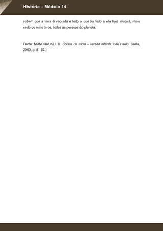 História – Módulo 14
sabem que a terra é sagrada e tudo o que for feito a ela hoje atingirá, mais
cedo ou mais tarde, todas as pessoas do planeta.
Fonte: MUNDURUKU, D. Coisas de índio – versão infantil. São Paulo: Callis,
2003, p. 51-52.)
 
