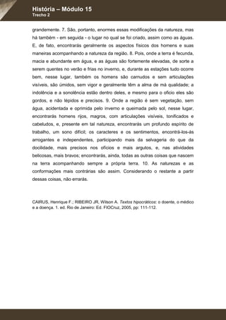 História – Módulo 15
Trecho 2
grandemente. 7. São, portanto, enormes essas modificações da natureza, mas
há também - em seguida - o lugar no qual se foi criado, assim como as águas.
E, de fato, encontrarás geralmente os aspectos físicos dos homens e suas
maneiras acompanhando a natureza da região. 8. Pois, onde a terra é fecunda,
macia e abundante em água, e as águas são fortemente elevadas, de sorte a
serem quentes no verão e frias no inverno, e, durante as estações tudo ocorre
bem, nesse lugar, também os homens são carnudos e sem articulações
visíveis, são úmidos, sem vigor e geralmente têm a alma de má qualidade; a
indolência e a sonolência estão dentro deles, e mesmo para o oficio eles são
gordos, e não lépidos e precisos. 9. Onde a região é sem vegetação, sem
água, acidentada e oprimida pelo inverno e queimada pelo sol, nesse lugar,
encontrarás homens rijos, magros, com articulações visíveis, tonificados e
cabeludos, e, presente em tal natureza, encontrarás um profundo espírito de
trabalho, um sono difícil; os caracteres e os sentimentos, encontrá-los-ás
arrogantes e independentes, participando mais da selvageria do que da
docilidade, mais precisos nos ofícios e mais argutos, e, nas atividades
belicosas, mais bravos; encontrarás, ainda, todas as outras coisas que nascem
na terra acompanhando sempre a própria terra. 10. As naturezas e as
conformações mais contrárias são assim. Considerando o restante a partir
dessas coisas, não errarás.
CAIRUS, Henrique F.; RIBEIRO JR, Wilson A. Textos hipocráticos: o doente, o médico
e a doença. 1. ed. Rio de Janeiro: Ed. FIOCruz, 2005, pp: 111-112.
 