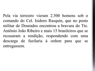Pela via terrestre vieram 2.500 homens sob o
comando do Cel. Isidoro Rasquin, que no posto
militar de Dourados encontrou a bravura do Tte.
Antônio João Ribeiro e mais 15 brasileiros que se
recusaram a rendição, respondendo com uma
descarga de fuzilaria à ordem para que se
entregassem.
 