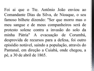 Foi ai que o Tte. Antônio João enviou ao
Comandante Dias da Silva, de Nioaque, o seu
famoso bilhete dizendo: "Ser que morro mas o
meu sangue e de meus companheiros será de
protesto solene contra a invasão do solo da
minha Pátria" A evacuação de Corumbá,
desprovida de recursos para a defesa, foi outro
episódio notável, saindo a população, através do
Pantanal, em direção a Cuiabá, onde chegou, a
pé, a 30 de abril de 1865.
 