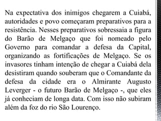 Na expectativa dos inimigos chegarem a Cuiabá,
autoridades e povo começaram preparativos para a
resistência. Nesses preparativos sobressaia a figura
do Barão de Melgaço que foi nomeado pelo
Governo para comandar a defesa da Capital,
organizando as fortificações de Melgaço. Se os
invasores tinham intenção de chegar a Cuiabá dela
desistiram quando souberam que o Comandante da
defesa da cidade era o Almirante Augusto
Leverger - o futuro Barão de Melgaço -, que eles
já conheciam de longa data. Com isso não subiram
além da foz do rio São Lourenço.
 