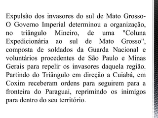 Expulsão dos invasores do sul de Mato Grosso-
O Governo Imperial determinou a organização,
no triângulo Mineiro, de uma "Coluna
Expedicionária ao sul de Mato Grosso",
composta de soldados da Guarda Nacional e
voluntários procedentes de São Paulo e Minas
Gerais para repelir os invasores daquela região.
Partindo do Triângulo em direção a Cuiabá, em
Coxim receberam ordens para seguirem para a
fronteira do Paraguai, reprimindo os inimigos
para dentro do seu território.
 