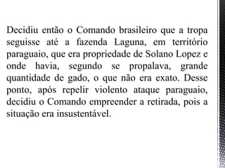 Decidiu então o Comando brasileiro que a tropa
seguisse até a fazenda Laguna, em território
paraguaio, que era propriedade de Solano Lopez e
onde havia, segundo se propalava, grande
quantidade de gado, o que não era exato. Desse
ponto, após repelir violento ataque paraguaio,
decidiu o Comando empreender a retirada, pois a
situação era insustentável.
 
