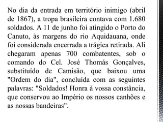 No dia da entrada em território inimigo (abril
de 1867), a tropa brasileira contava com 1.680
soldados. A 11 de junho foi atingido o Porto do
Canuto, às margens do rio Aquidauana, onde
foi considerada encerrada a trágica retirada. Ali
chegaram apenas 700 combatentes, sob o
comando do Cel. José Thomás Gonçalves,
substituído de Camisão, que baixou uma
"Ordem do dia", concluída com as seguintes
palavras: "Soldados! Honra à vossa constância,
que conservou ao Império os nossos canhões e
as nossas bandeiras".
 