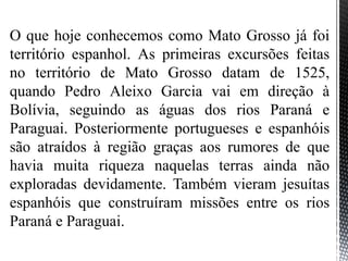 O que hoje conhecemos como Mato Grosso já foi
território espanhol. As primeiras excursões feitas
no território de Mato Grosso datam de 1525,
quando Pedro Aleixo Garcia vai em direção à
Bolívia, seguindo as águas dos rios Paraná e
Paraguai. Posteriormente portugueses e espanhóis
são atraídos à região graças aos rumores de que
havia muita riqueza naquelas terras ainda não
exploradas devidamente. Também vieram jesuítas
espanhóis que construíram missões entre os rios
Paraná e Paraguai.
 