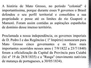 A história de Mato Grosso, no período "colonial" é
importantíssima, porque durante esses 9 governos o Brasil
defendeu o seu perfil territorial e consolidou a sua
propriedade e posse até os limites do rio Guaporé e
Mamoré. Foram assim contidas as aspirações espanholas
de domínio desse imenso território.
Proclamada a nossa independência, os governos imperiais
de D. Pedro I e das Regências ( 1º Império) nomearam para
Mato Grosso cinco governantes e os fatos mais
importantes ocorridos nesses anos ( 7/9/1822 a 23/7/1840)
foram a oficialização da Capital da Província para Cuiabá
(lei nº 19 de 28/8/1835) e a "Rusga" (movimento nativista
de matança de portugueses, a 30/05/1834).
 