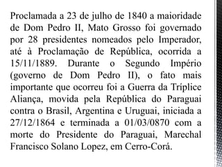Proclamada a 23 de julho de 1840 a maioridade
de Dom Pedro II, Mato Grosso foi governado
por 28 presidentes nomeados pelo Imperador,
até à Proclamação de República, ocorrida a
15/11/1889. Durante o Segundo Império
(governo de Dom Pedro II), o fato mais
importante que ocorreu foi a Guerra da Tríplice
Aliança, movida pela República do Paraguai
contra o Brasil, Argentina e Uruguai, iniciada a
27/12/1864 e terminada a 01/03/0870 com a
morte do Presidente do Paraguai, Marechal
Francisco Solano Lopez, em Cerro-Corá.
 