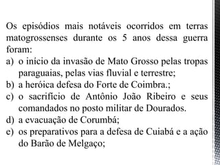 Os episódios mais notáveis ocorridos em terras
matogrossenses durante os 5 anos dessa guerra
foram:
a) o início da invasão de Mato Grosso pelas tropas
paraguaias, pelas vias fluvial e terrestre;
b) a heróica defesa do Forte de Coimbra.;
c) o sacrifício de Antônio João Ribeiro e seus
comandados no posto militar de Dourados.
d) a evacuação de Corumbá;
e) os preparativos para a defesa de Cuiabá e a ação
do Barão de Melgaço;
 