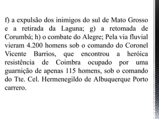 f) a expulsão dos inimigos do sul de Mato Grosso
e a retirada da Laguna; g) a retomada de
Corumbá; h) o combate do Alegre; Pela via fluvial
vieram 4.200 homens sob o comando do Coronel
Vicente Barrios, que encontrou a heróica
resistência de Coimbra ocupado por uma
guarnição de apenas 115 homens, sob o comando
do Tte. Cel. Hermenegildo de Albuquerque Porto
carrero.
 