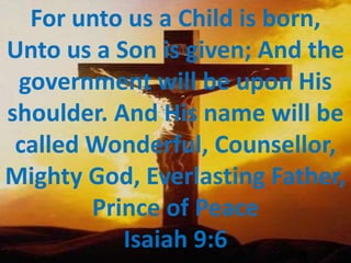 For unto us a Child is born, Unto us a Son is given; And the government will be upon His shoulder. And His name will be called Wonderful, Counsellor, Mighty God, Everlasting Father, Prince of Peace Isaiah 9:6  