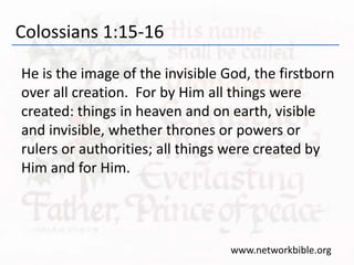 Colossians 1:15-16
He is the image of the invisible God, the firstborn
over all creation. For by Him all things were
created: things in heaven and on earth, visible
and invisible, whether thrones or powers or
rulers or authorities; all things were created by
Him and for Him.
www.networkbible.org
 