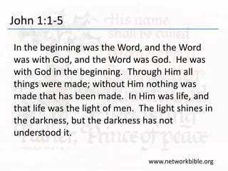 John 1:1-5
In the beginning was the Word, and the Word
was with God, and the Word was God. He was
with God in the beginning. Through Him all
things were made; without Him nothing was
made that has been made. In Him was life, and
that life was the light of men. The light shines in
the darkness, but the darkness has not
understood it.
www.networkbible.org
 