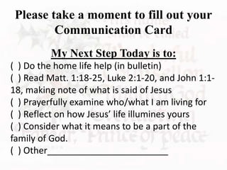 Please take a moment to fill out your
Communication Card
My Next Step Today is to:
( ) Do the home life help (in bulletin)
( ) Read Matt. 1:18-25, Luke 2:1-20, and John 1:1-
18, making note of what is said of Jesus
( ) Prayerfully examine who/what I am living for
( ) Reflect on how Jesus’ life illumines yours
( ) Consider what it means to be a part of the
family of God.
( ) Other________________________
 