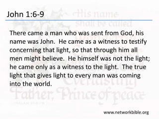 John 1:6-9
There came a man who was sent from God, his
name was John. He came as a witness to testify
concerning that light, so that through him all
men might believe. He himself was not the light;
he came only as a witness to the light. The true
light that gives light to every man was coming
into the world.
www.networkbible.org
 