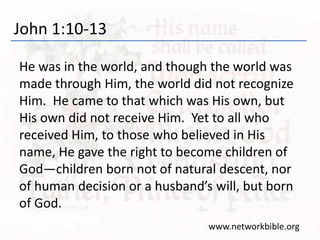 John 1:10-13
He was in the world, and though the world was
made through Him, the world did not recognize
Him. He came to that which was His own, but
His own did not receive Him. Yet to all who
received Him, to those who believed in His
name, He gave the right to become children of
God—children born not of natural descent, nor
of human decision or a husband’s will, but born
of God.
www.networkbible.org
 