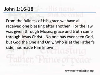 John 1:16-18
From the fullness of His grace we have all
received one blessing after another. For the law
was given through Moses; grace and truth came
through Jesus Christ. No one has ever seen God,
but God the One and Only, Who is at the Father’s
side, has made Him known.
www.networkbible.org
 