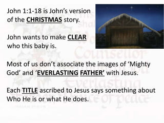 Most of us don’t associate the images of ‘Mighty
God’ and ‘EVERLASTING FATHER’ with Jesus.
Each TITLE ascribed to Jesus says something about
Who He is or what He does.
John 1:1-18 is John’s version
of the CHRISTMAS story.
John wants to make CLEAR
who this baby is.
 
