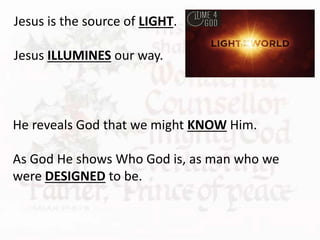 He reveals God that we might KNOW Him.
As God He shows Who God is, as man who we
were DESIGNED to be.
Jesus is the source of LIGHT.
Jesus ILLUMINES our way.
 