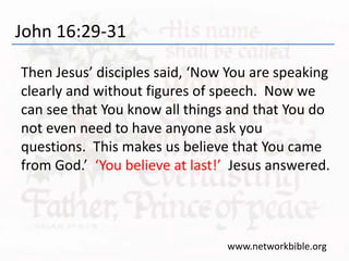 John 16:29-31
Then Jesus’ disciples said, ‘Now You are speaking
clearly and without figures of speech. Now we
can see that You know all things and that You do
not even need to have anyone ask you
questions. This makes us believe that You came
from God.’ ‘You believe at last!’ Jesus answered.
www.networkbible.org
 