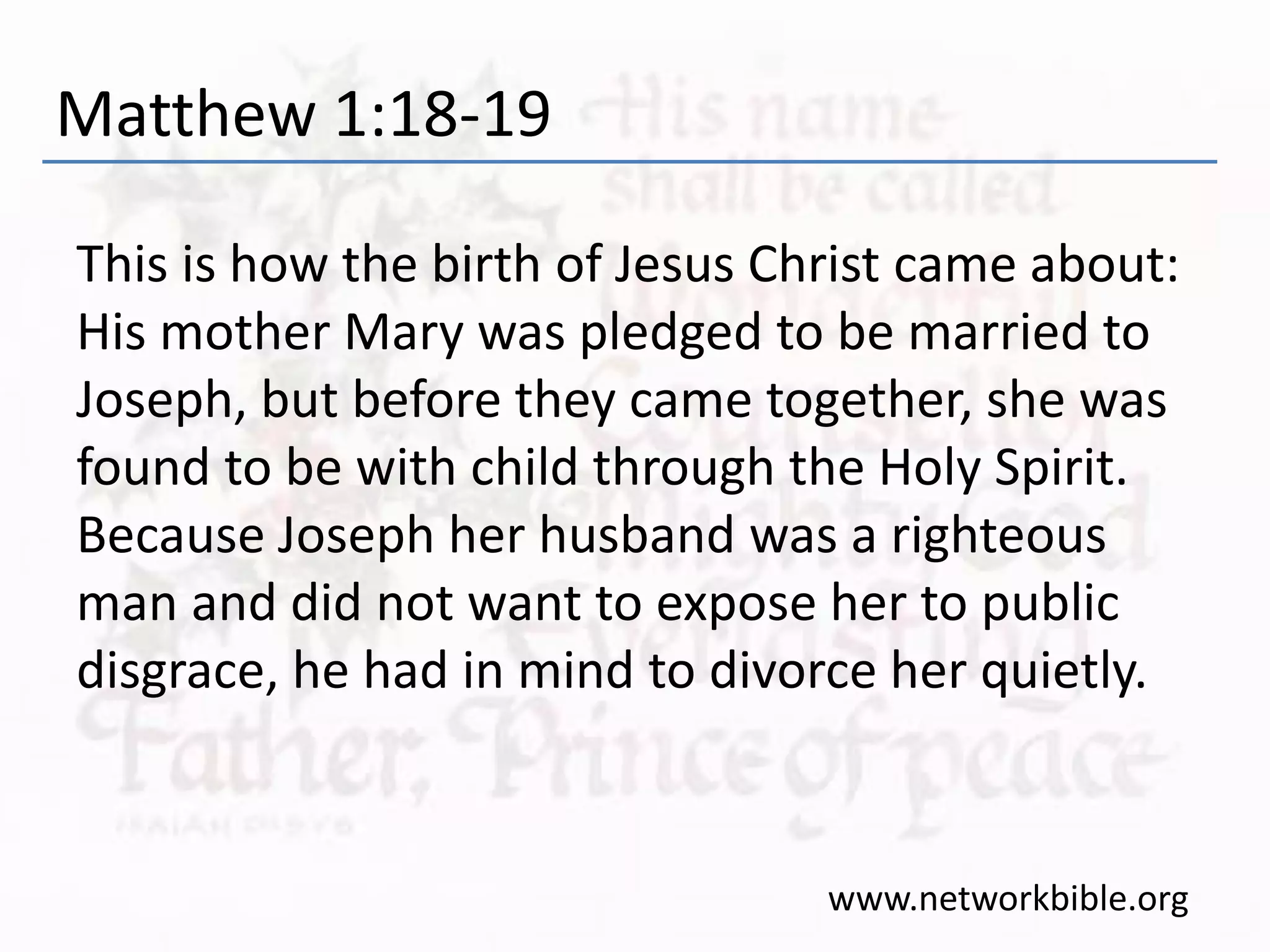 Matthew 1:18-19
This is how the birth of Jesus Christ came about:
His mother Mary was pledged to be married to
Joseph, but before they came together, she was
found to be with child through the Holy Spirit.
Because Joseph her husband was a righteous
man and did not want to expose her to public
disgrace, he had in mind to divorce her quietly.
www.networkbible.org