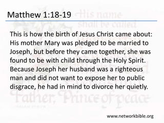 Matthew 1:18-19
This is how the birth of Jesus Christ came about:
His mother Mary was pledged to be married to
Joseph, but before they came together, she was
found to be with child through the Holy Spirit.
Because Joseph her husband was a righteous
man and did not want to expose her to public
disgrace, he had in mind to divorce her quietly.
www.networkbible.org
 