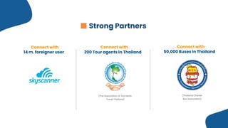 Connect with  
50,000 Buses in Thailand
Connect with  
200 Tour agents in Thailand
Connect with  
14 m. foreigner user
(Thailand Charter
Bus Association)
(The Association of Domestic  
Travel Thailand)
Strong Partners
 