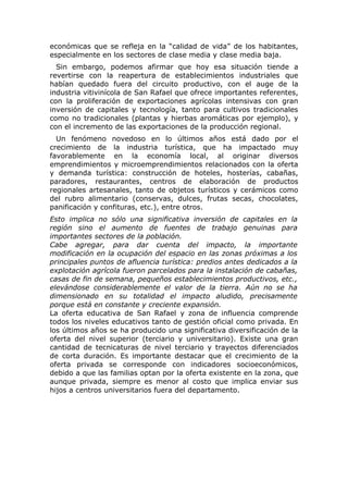 económicas que se refleja en la “calidad de vida” de los habitantes,
especialmente en los sectores de clase media y clase media baja.
  Sin embargo, podemos afirmar que hoy esa situación tiende a
revertirse con la reapertura de establecimientos industriales que
habían quedado fuera del circuito productivo, con el auge de la
industria vitivinícola de San Rafael que ofrece importantes referentes,
con la proliferación de exportaciones agrícolas intensivas con gran
inversión de capitales y tecnología, tanto para cultivos tradicionales
como no tradicionales (plantas y hierbas aromáticas por ejemplo), y
con el incremento de las exportaciones de la producción regional.
  Un fenómeno novedoso en lo últimos años está dado por el
crecimiento de la industria turística, que ha impactado muy
favorablemente en la economía local, al originar diversos
emprendimientos y microemprendimientos relacionados con la oferta
y demanda turística: construcción de hoteles, hosterías, cabañas,
paradores, restaurantes, centros de elaboración de productos
regionales artesanales, tanto de objetos turísticos y cerámicos como
del rubro alimentario (conservas, dulces, frutas secas, chocolates,
panificación y confituras, etc.), entre otros.
Esto implica no sólo una significativa inversión de capitales en la
región sino el aumento de fuentes de trabajo genuinas para
importantes sectores de la población.
Cabe agregar, para dar cuenta del impacto, la importante
modificación en la ocupación del espacio en las zonas próximas a los
principales puntos de afluencia turística: predios antes dedicados a la
explotación agrícola fueron parcelados para la instalación de cabañas,
casas de fin de semana, pequeños establecimientos productivos, etc.,
elevándose considerablemente el valor de la tierra. Aún no se ha
dimensionado en su totalidad el impacto aludido, precisamente
porque está en constante y creciente expansión.
La oferta educativa de San Rafael y zona de influencia comprende
todos los niveles educativos tanto de gestión oficial como privada. En
los últimos años se ha producido una significativa diversificación de la
oferta del nivel superior (terciario y universitario). Existe una gran
cantidad de tecnicaturas de nivel terciario y trayectos diferenciados
de corta duración. Es importante destacar que el crecimiento de la
oferta privada se corresponde con indicadores socioeconómicos,
debido a que las familias optan por la oferta existente en la zona, que
aunque privada, siempre es menor al costo que implica enviar sus
hijos a centros universitarios fuera del departamento.
 