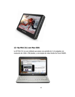12- Hp Mini 311 con Mac OSX:
La HP Mini 311 es una netbook que posee una pantalla de 11,6 pulgadas con
resolución de 1366 x 768 píxeles, y una tarjeta de video Nvidia Ge Forcé 9400M.




                                       10
 