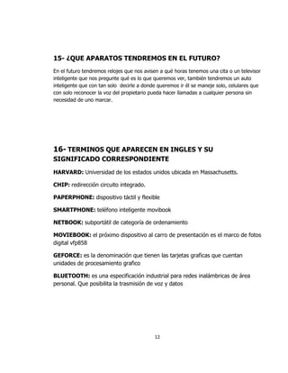 15- ¿QUE APARATOS TENDREMOS EN EL FUTURO?
En el futuro tendremos relojes que nos avisen a qué horas tenemos una cita o un televisor
inteligente que nos pregunte qué es lo que queremos ver, también tendremos un auto
inteligente que con tan solo decirle a donde queremos ir él se maneje solo, celulares que
con solo reconocer la voz del propietario pueda hacer llamadas a cualquier persona sin
necesidad de uno marcar.




16- TERMINOS QUE APARECEN EN INGLES Y SU
SIGNIFICADO CORRESPONDIENTE
HARVARD: Universidad de los estados unidos ubicada en Massachusetts.

CHIP: redirección circuito integrado.

PAPERPHONE: dispositivo táctil y flexible

SMARTPHONE: teléfono inteligente movibook

NETBOOK: subportátil de categoría de ordenamiento

MOVIEBOOK: el próximo dispositivo al carro de presentación es el marco de fotos
digital vfp858

GEFORCE: es la denominación que tienen las tarjetas graficas que cuentan
unidades de procesamiento grafico

BLUETOOTH: es una especificación industrial para redes inalámbricas de área
personal. Que posibilita la trasmisión de voz y datos




                                           12
 