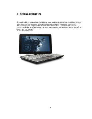 1- RESEÑA HISTORICA


Por siglos los hombres han tratado de usar fuerzas y artefactos de diferente tipo
para realizar sus trabajos, para hacerlos más simples y rápidos. La historia
conocida de los artefactos que calculan o computan, se remonta a muchos años
antes de JesucRisto.




                                         3
 