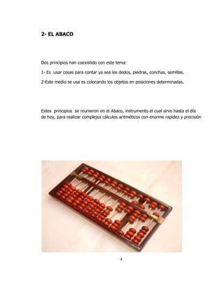 2- EL ABACO




Dos principios han coexistido con este tema:

1- Es usar cosas para contar ya sea los dedos, piedras, conchas, semillas.

2-Este medio se usa es colocando los objetos en posiciones determinadas.




Estos principios se reunieron en el Abaco, instrumento el cual sirve hasta el día
de hoy, para realizar complejos cálculos aritméticos con enorme rapidez y precisión




                                         4
 