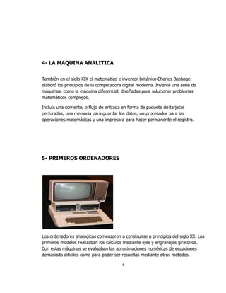 4- LA MAQUINA ANALITICA


También en el siglo XIX el matemático e inventor británico Charles Babbage
elaboró los principios de la computadora digital moderna. Inventó una serie de
máquinas, como la máquina diferencial, diseñadas para solucionar problemas
matemáticos complejos.

Incluía una corriente, o flujo de entrada en forma de paquete de tarjetas
perforadas, una memoria para guardar los datos, un procesador para las
operaciones matemáticas y una impresora para hacer permanente el registro.




5- PRIMEROS ORDENADORES




Los ordenadores analógicos comenzaron a construirse a principios del siglo XX. Los
primeros modelos realizaban los cálculos mediante ejes y engranajes giratorios.
Con estas máquinas se evaluaban las aproximaciones numéricas de ecuaciones
demasiado difíciles como para poder ser resueltas mediante otros métodos.

                                        6
 