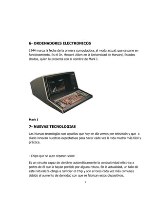 6- ORDENADORES ELECTRONICOS
1944 marca la fecha de la primera computadora, al modo actual, que se pone en
funcionamiento. Es el Dr. Howard Aiken en la Universidad de Harvard, Estados
Unidos, quien la presenta con el nombre de Mark I.




Mark I

7- NUEVAS TECNOLOGIAS
Las Nuevas tecnologías son aquellas que hoy en día vemos por televisión y que a
diario innovan nuestras expectativas para hacer cada vez la vida mucho más fácil y
práctica.



- Chips que se auto reparan solos:

Es un circuito capaz de devolver automáticamente la conductividad eléctrica a
partes de él que la hayan perdido por alguna rotura. En la actualidad, un fallo de
esta naturaleza obliga a cambiar el Chip y son errores cada vez más comunes
debido al aumento de densidad con que se fabrican estos dispositivos.

                                         7
 
