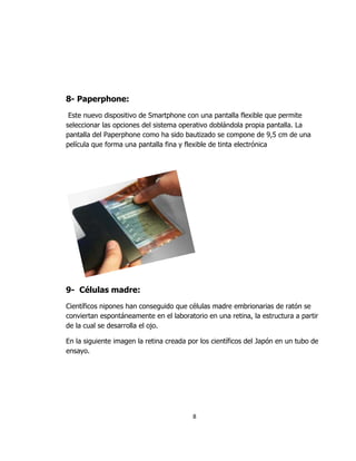 8- Paperphone:
 Este nuevo dispositivo de Smartphone con una pantalla flexible que permite
seleccionar las opciones del sistema operativo doblándola propia pantalla. La
pantalla del Paperphone como ha sido bautizado se compone de 9,5 cm de una
película que forma una pantalla fina y flexible de tinta electrónica




9- Células madre:
Científicos nipones han conseguido que células madre embrionarias de ratón se
conviertan espontáneamente en el laboratorio en una retina, la estructura a partir
de la cual se desarrolla el ojo.

En la siguiente imagen la retina creada por los científicos del Japón en un tubo de
ensayo.




                                         8
 