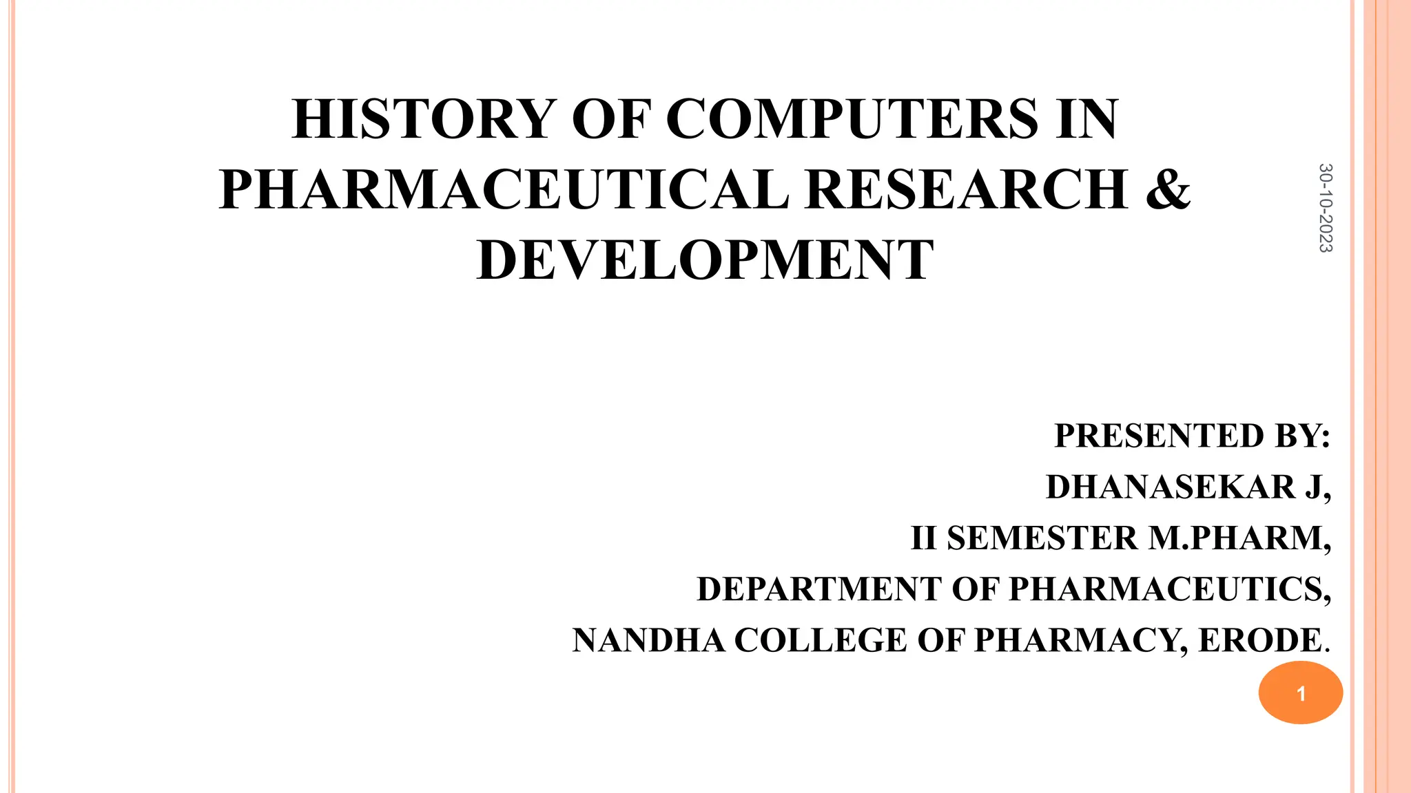HISTORY OF COMPUTERS IN
PHARMACEUTICAL RESEARCH &
DEVELOPMENT
PRESENTED BY:
DHANASEKAR J,
II SEMESTER M.PHARM,
DEPARTMENT OF PHARMACEUTICS,
NANDHA COLLEGE OF PHARMACY, ERODE.
30-10-2023
1
 