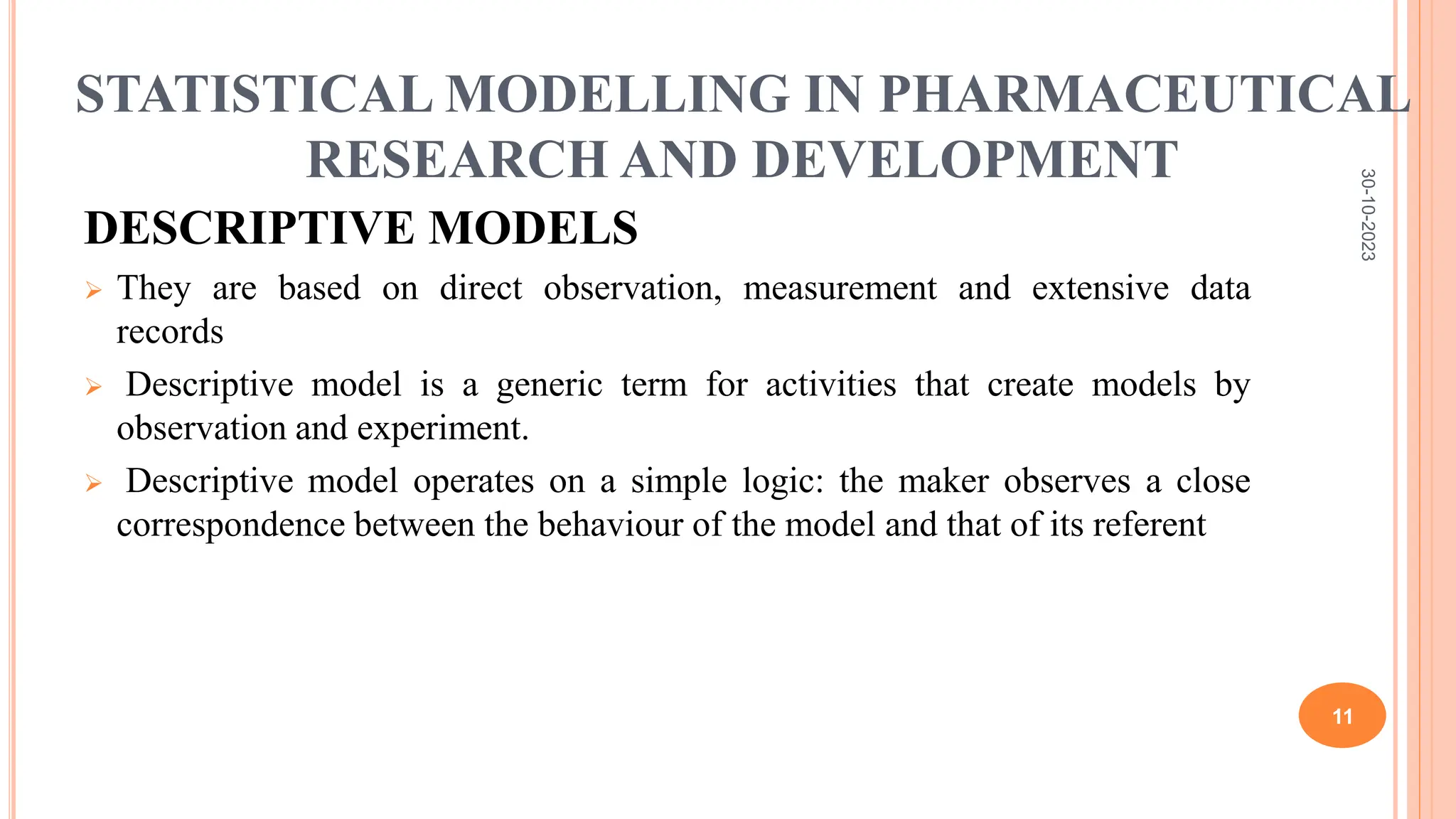 STATISTICAL MODELLING IN PHARMACEUTICAL
RESEARCH AND DEVELOPMENT
DESCRIPTIVE MODELS
 They are based on direct observation, measurement and extensive data
records
 Descriptive model is a generic term for activities that create models by
observation and experiment.
 Descriptive model operates on a simple logic: the maker observes a close
correspondence between the behaviour of the model and that of its referent
30-10-2023
11
 