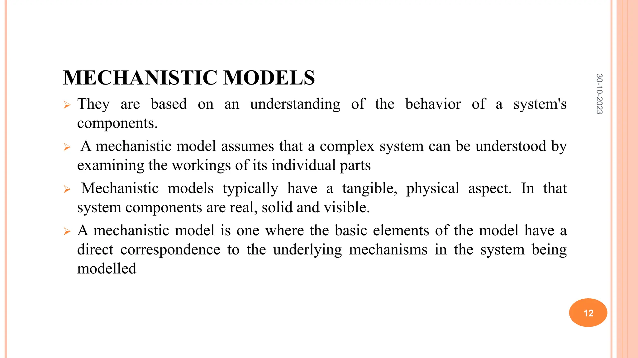 MECHANISTIC MODELS
 They are based on an understanding of the behavior of a system's
components.
 A mechanistic model assumes that a complex system can be understood by
examining the workings of its individual parts
 Mechanistic models typically have a tangible, physical aspect. In that
system components are real, solid and visible.
 A mechanistic model is one where the basic elements of the model have a
direct correspondence to the underlying mechanisms in the system being
modelled
30-10-2023
12
 