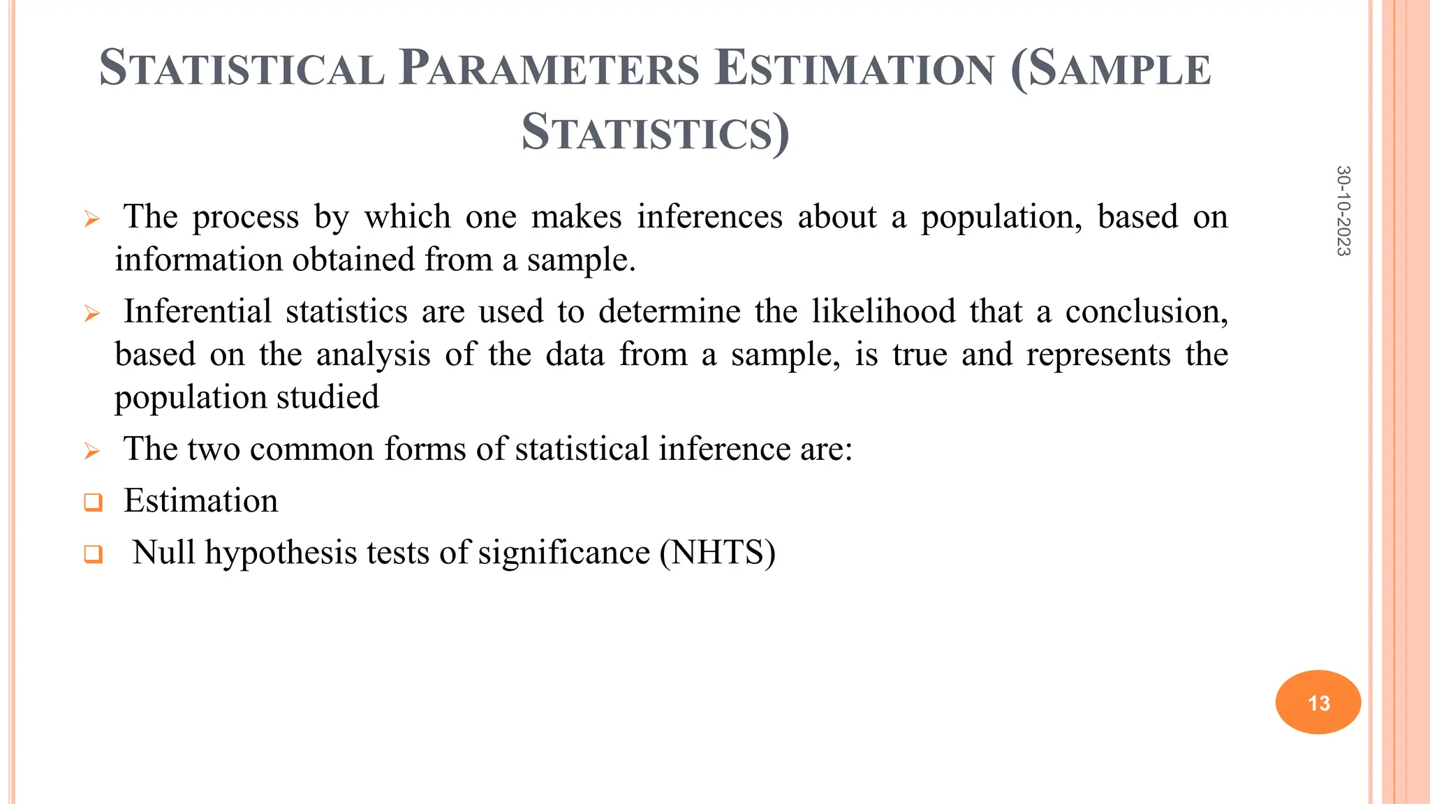 STATISTICAL PARAMETERS ESTIMATION (SAMPLE
STATISTICS)
 The process by which one makes inferences about a population, based on
information obtained from a sample.
 Inferential statistics are used to determine the likelihood that a conclusion,
based on the analysis of the data from a sample, is true and represents the
population studied
 The two common forms of statistical inference are:
 Estimation
 Null hypothesis tests of significance (NHTS)
30-10-2023
13
 