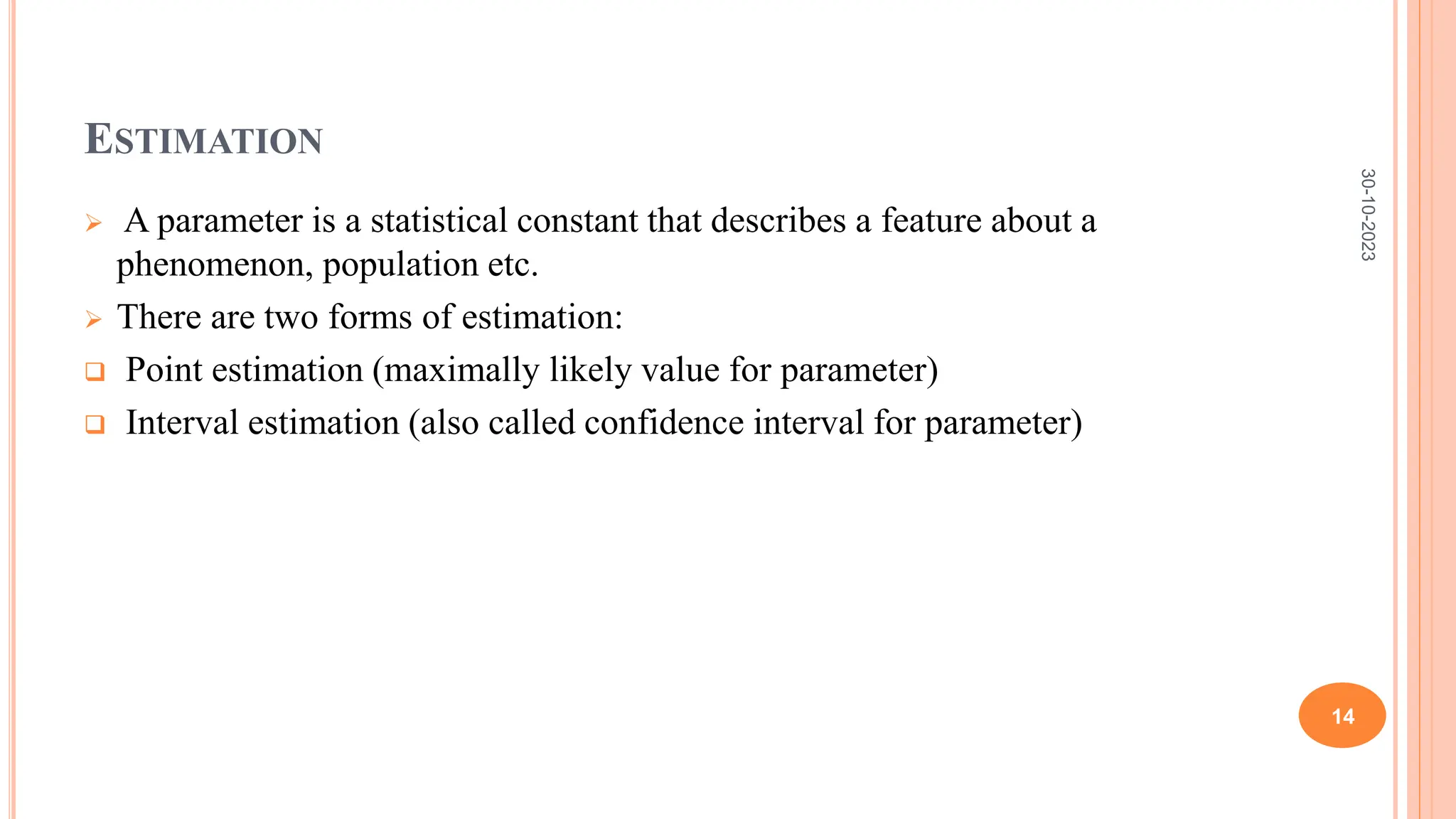 ESTIMATION
 A parameter is a statistical constant that describes a feature about a
phenomenon, population etc.
 There are two forms of estimation:
 Point estimation (maximally likely value for parameter)
 Interval estimation (also called confidence interval for parameter)
30-10-2023
14
 