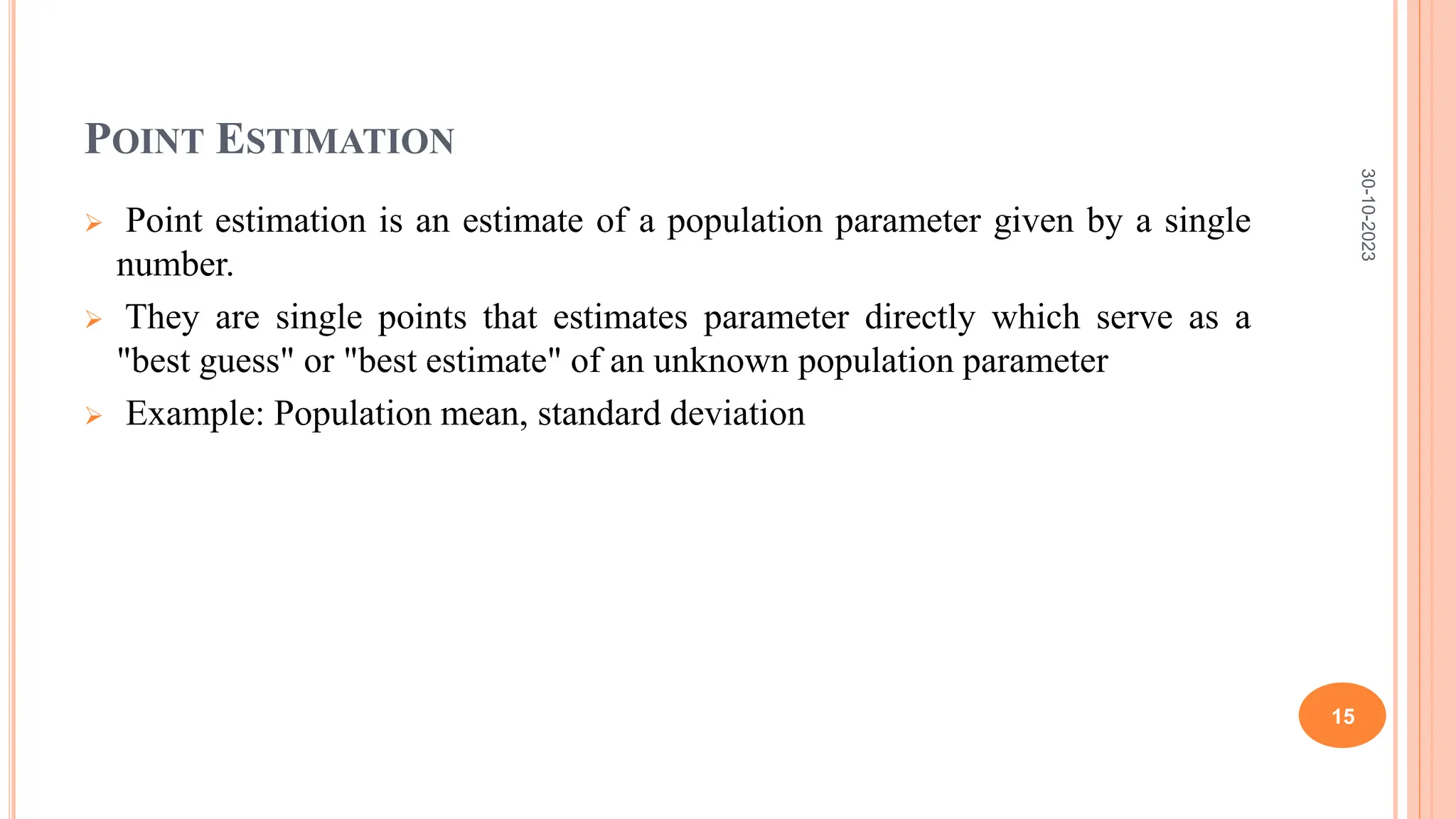 POINT ESTIMATION
 Point estimation is an estimate of a population parameter given by a single
number.
 They are single points that estimates parameter directly which serve as a
"best guess" or "best estimate" of an unknown population parameter
 Example: Population mean, standard deviation
30-10-2023
15
 