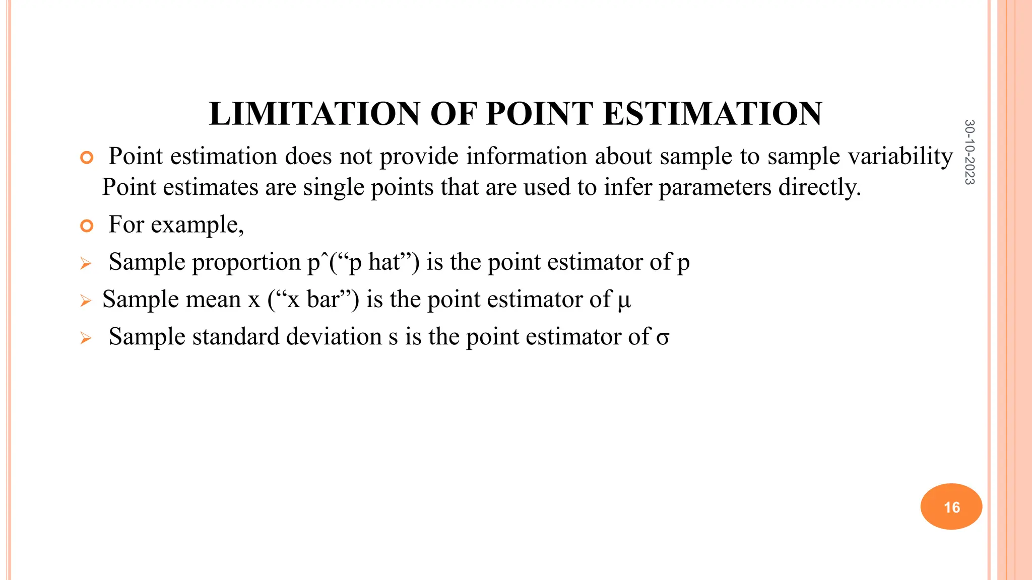 LIMITATION OF POINT ESTIMATION
 Point estimation does not provide information about sample to sample variability
Point estimates are single points that are used to infer parameters directly.
 For example,
 Sample proportion pˆ(“p hat”) is the point estimator of p
 Sample mean x (“x bar”) is the point estimator of μ
 Sample standard deviation s is the point estimator of σ
30-10-2023
16
 