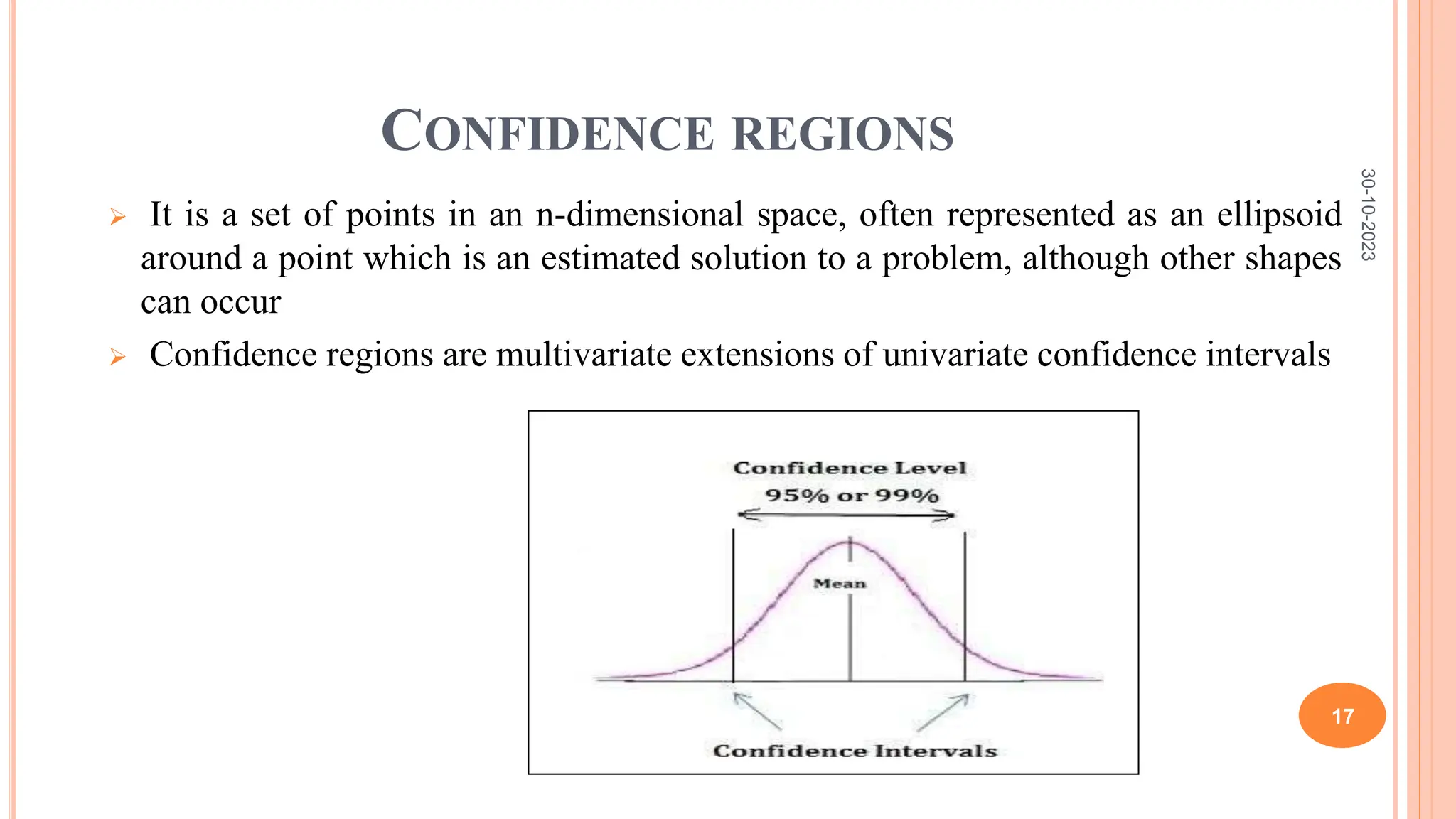 CONFIDENCE REGIONS
 It is a set of points in an n-dimensional space, often represented as an ellipsoid
around a point which is an estimated solution to a problem, although other shapes
can occur
 Confidence regions are multivariate extensions of univariate confidence intervals
30-10-2023
17
 
