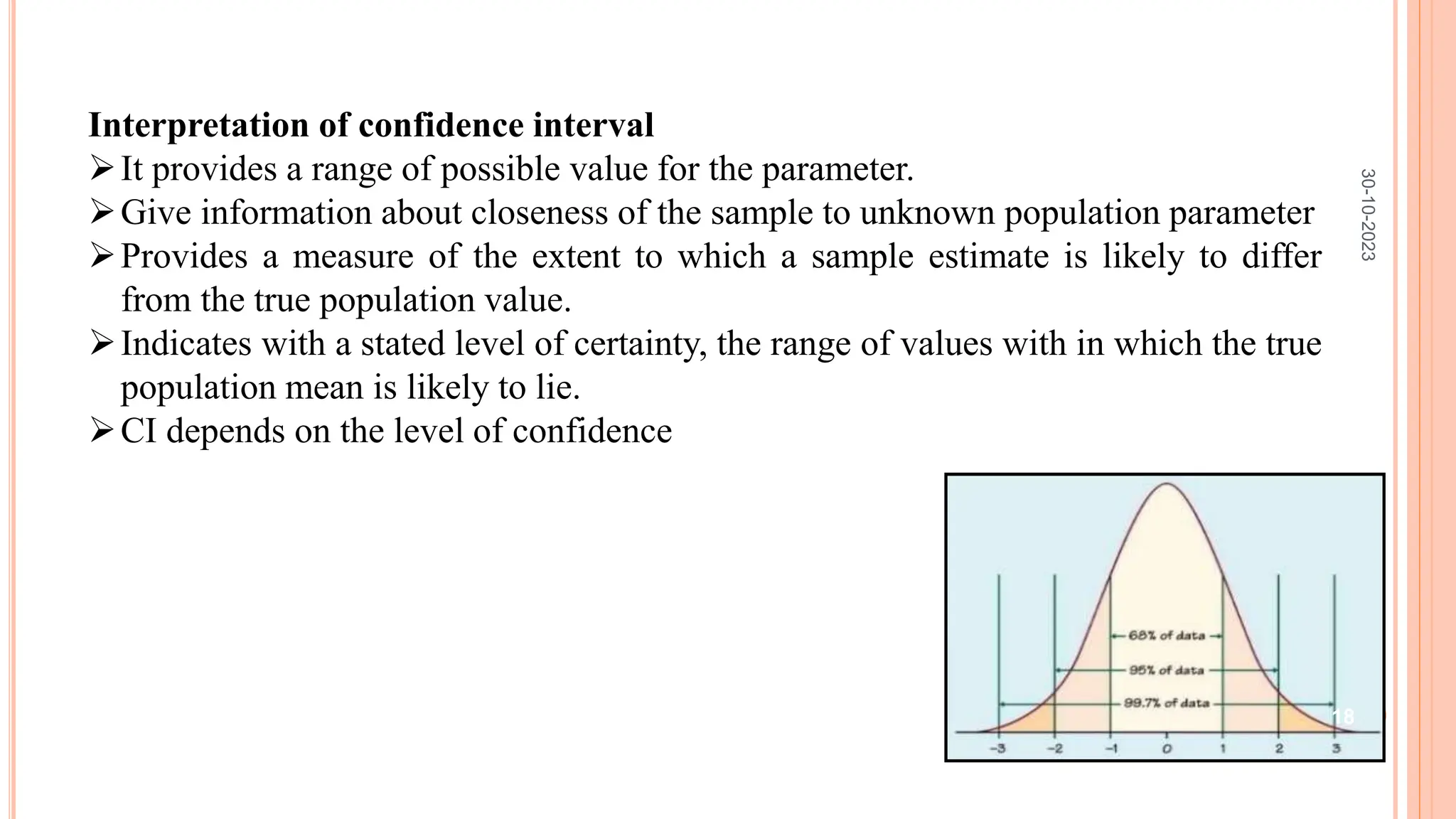 Interpretation of confidence interval
It provides a range of possible value for the parameter.
Give information about closeness of the sample to unknown population parameter
Provides a measure of the extent to which a sample estimate is likely to differ
from the true population value.
Indicates with a stated level of certainty, the range of values with in which the true
population mean is likely to lie.
CI depends on the level of confidence
30-10-2023
18
 
